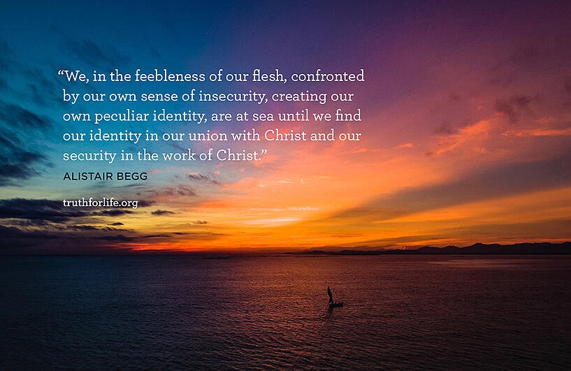 We, in the feebleness of our flesh, confronted by our own sense of insecurity, creating our own peculiar identity, are at sea until we find our identity in our union with Christ and our security in the work of Christ. - Alistair Begg