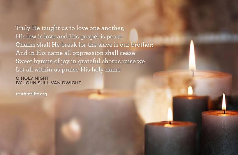 Truly He taught us to love one another; His law is love and His gospel is peace Chains shall He break for the slave is our brother; And in His name all oppression shall cease Sweet hymns of joy in grateful chorus raise we Let all within us praise His holy name  - O Holy Night By John Sullivan Dwight