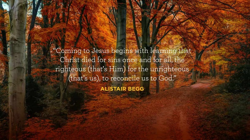 Coming to Jesus begins with learning that Christ died for sins once and for all, the righteous (that’s Him) for the unrighteous (that’s us), to reconcile us to God. - Alistair Begg