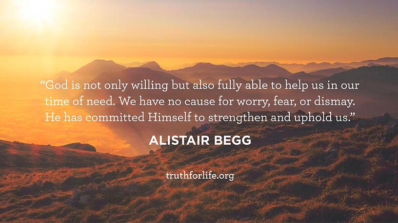 God is not only willing but also fully able to help us in our time of need. We have no cause for worry, fear, or dismay. He has committed Himself to strengthen and uphold us. - Alistair Begg