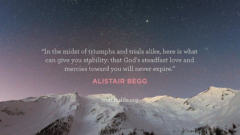 In the midst of triumphs and trials alike, here is what can give you stability: that God's steadfast love and mercies toward you will never expire. - Alistair Begg