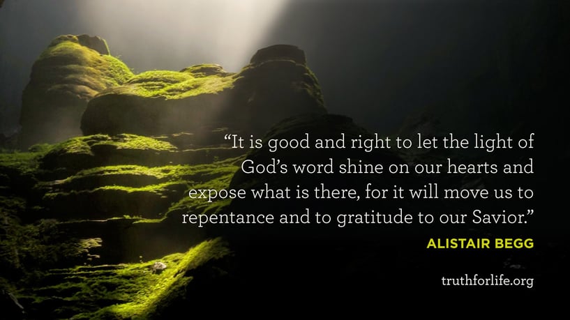 It is good and right to let the light of God’s word shine on our hearts and expose what is there, for it will move us to repentance and to gratitude to our Savior. - Alistair Begg