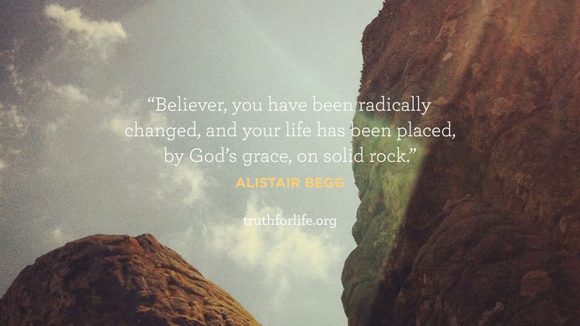 Believer, you have been radically changed, and your life has been placed, by God’s grace, on solid rock. - Alistair Begg