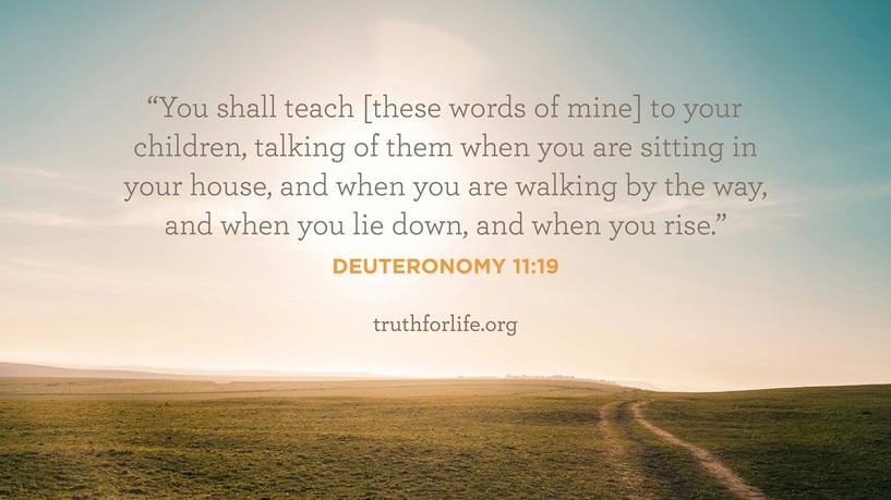 You shall teach [these words of mine] to your children, talking of them when you are sitting in your house, and when you are walking by the way, and when you lie down, and when you rise. - Deuteronomy 11:19